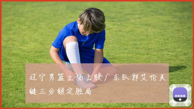 辽宁男篮主场击败广东队郭艾伦关键三分锁定胜局