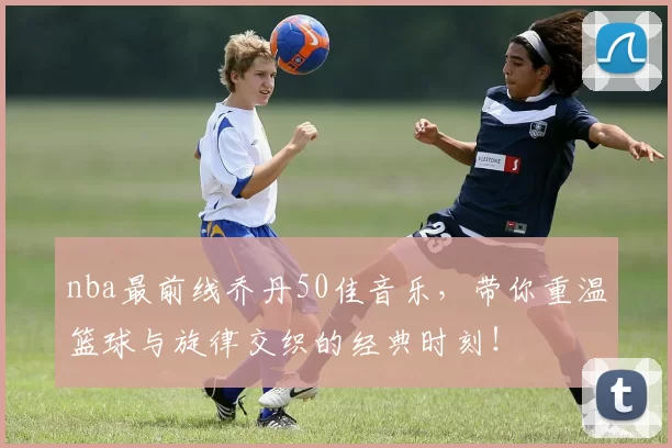 nba最前线乔丹50佳音乐，带你重温篮球与旋律交织的经典时刻！