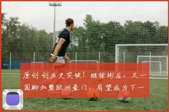原创 创历史突破！继徐彬后，又一国脚加盟欧洲豪门，有望成为下一个郑智