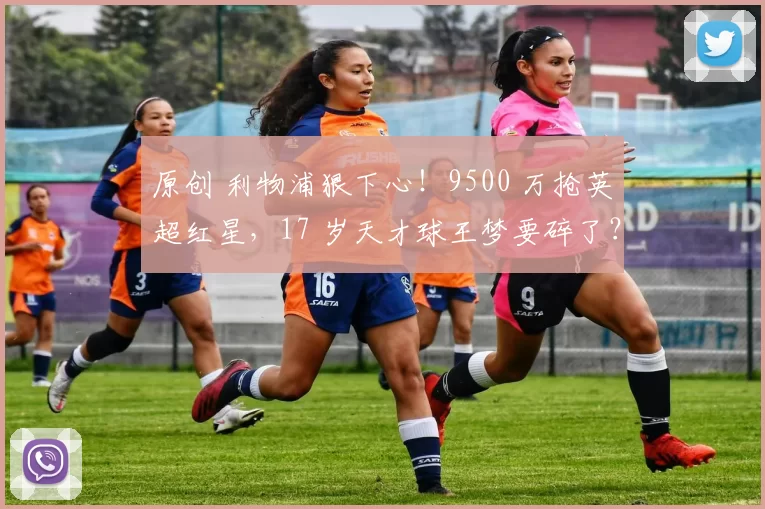 原创 利物浦狠下心！9500 万抢英超红星，17 岁天才球王梦要碎了？