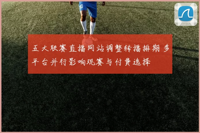 五大联赛直播网站调整转播排期 多平台并行影响观赛与付费选择