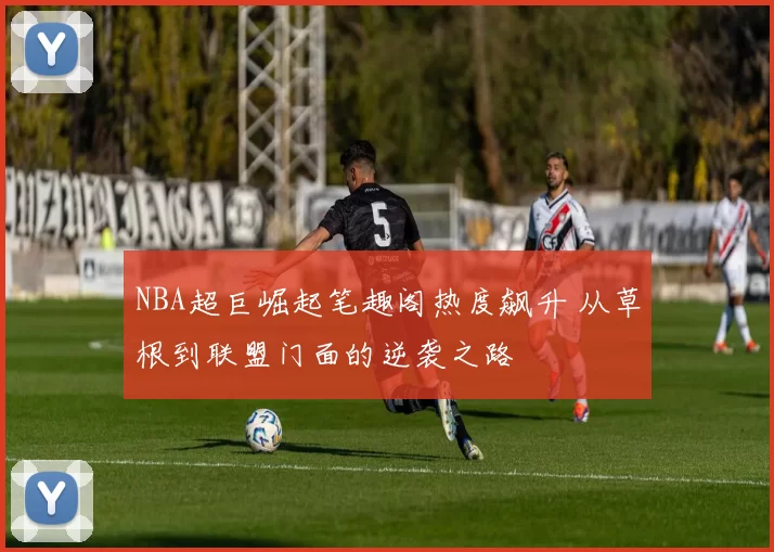 NBA超巨崛起笔趣阁热度飙升 从草根到联盟门面的逆袭之路