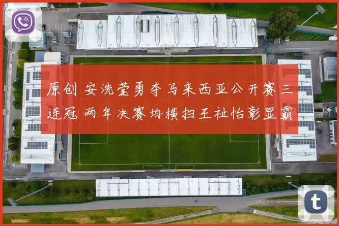 原创 安洗莹勇夺马来西亚公开赛三连冠 两年决赛均横扫王祉怡彰显霸主风范