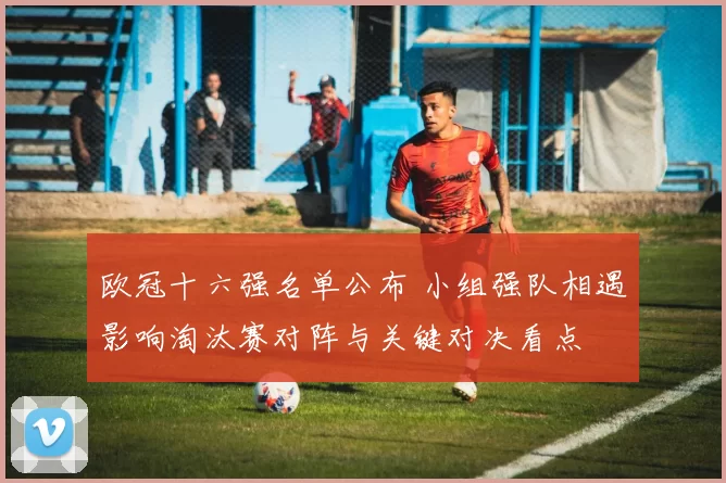 欧冠十六强名单公布 小组强队相遇影响淘汰赛对阵与关键对决看点