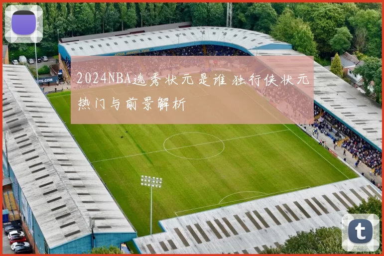 2024NBA选秀状元是谁 独行侠状元热门与前景解析