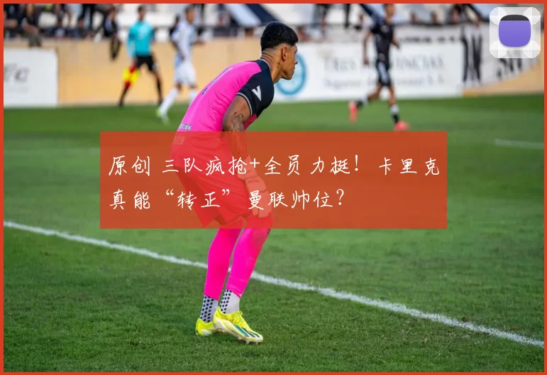 原创 三队疯抢+全员力挺！卡里克真能“转正”曼联帅位？