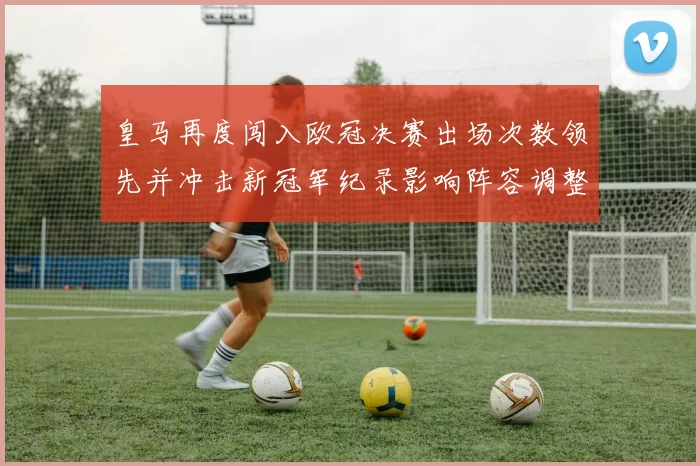 皇马再度闯入欧冠决赛出场次数领先并冲击新冠军纪录影响阵容调整
