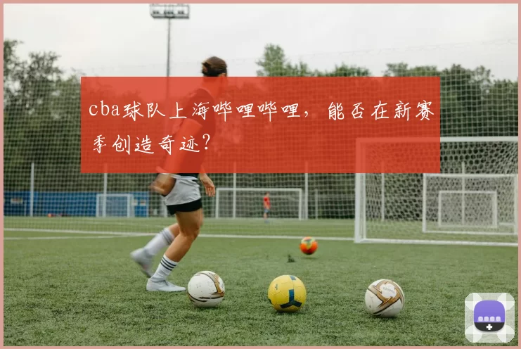 cba球队上海哔哩哔哩，能否在新赛季创造奇迹？