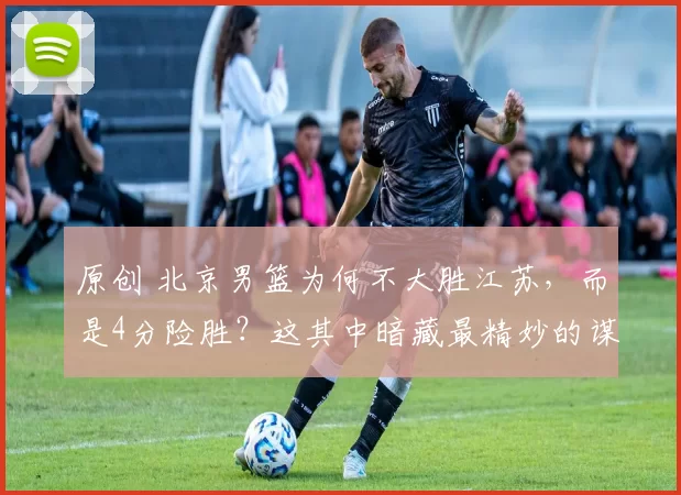 原创 北京男篮为何不大胜江苏，而是4分险胜？这其中暗藏最精妙的谋略