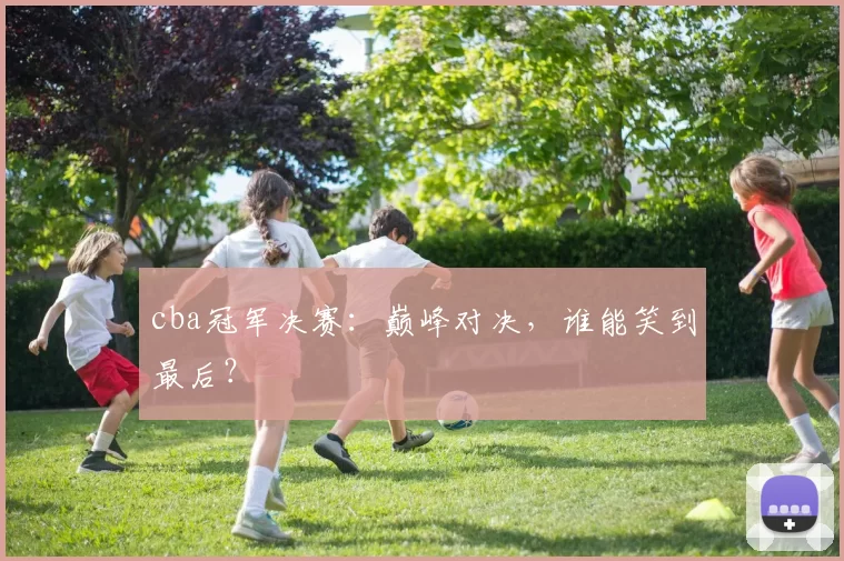 cba冠军决赛：巅峰对决，谁能笑到最后？