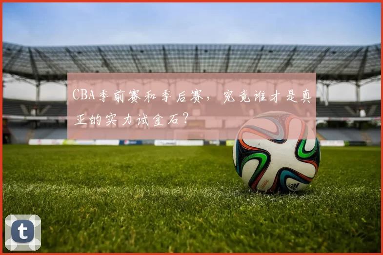 CBA季前赛和季后赛，究竟谁才是真正的实力试金石？