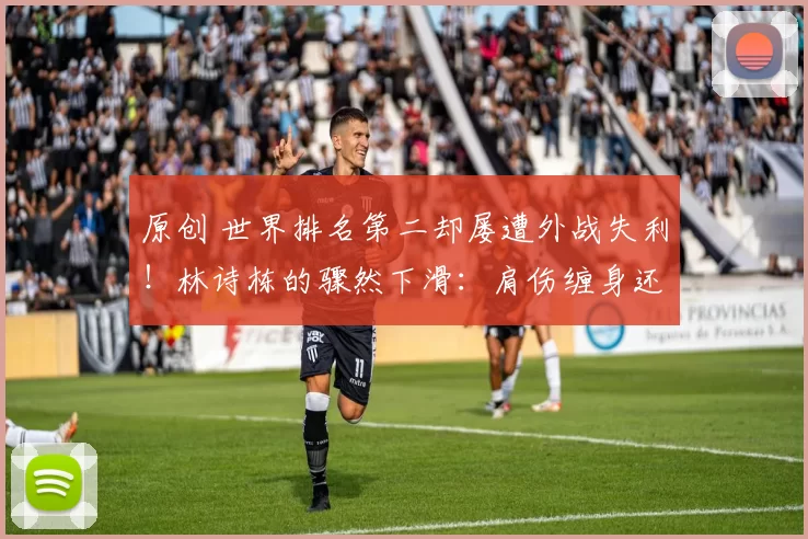 原创 世界排名第二却屡遭外战失利！林诗栋的骤然下滑：肩伤缠身还是技术瓶颈？