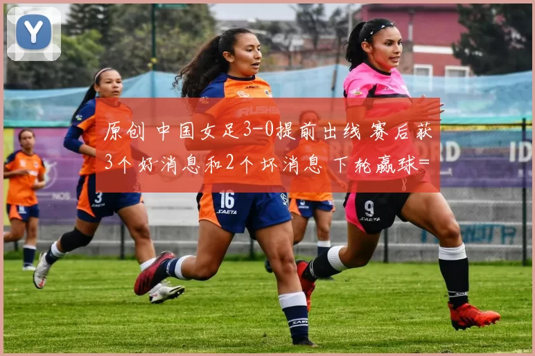 原创 中国女足3-0提前出线 赛后获3个好消息和2个坏消息 下轮赢球=夺头名