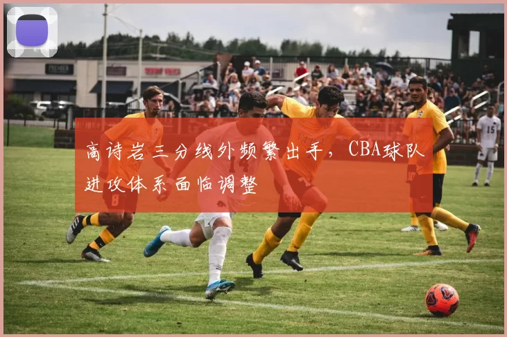 高诗岩三分线外频繁出手，CBA球队进攻体系面临调整