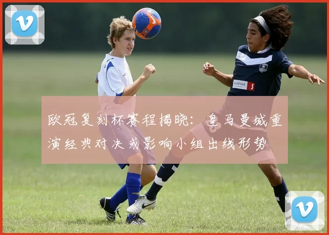 欧冠复刻杯赛程揭晓:皇马曼城重演经典对决或影响小组出线形势