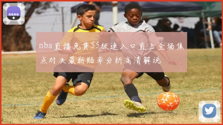 nba直播免费55极速入口直击全场焦点对决最新赔率分析高清解说