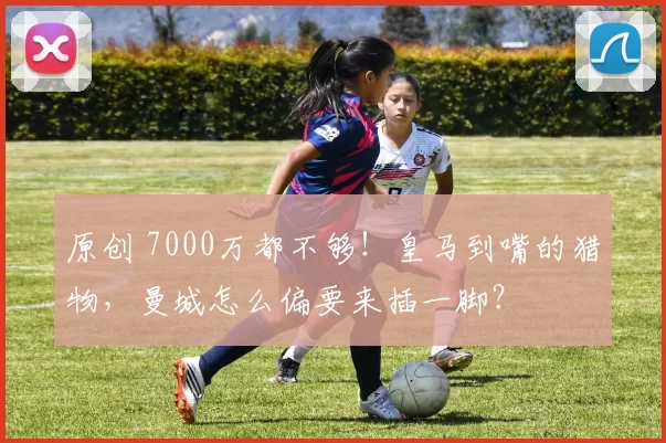 原创 7000万都不够！皇马到嘴的猎物，曼城怎么偏要来插一脚？