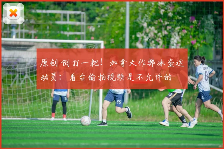 原创 倒打一耙！加拿大作弊冰壶运动员：看台偷拍视频是不允许的