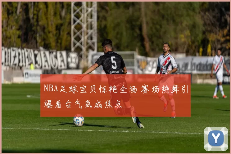 NBA足球宝贝惊艳全场 赛场热舞引爆看台气氛成焦点