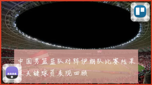 中国男篮蓝队对阵伊朗队比赛结果及关键球员表现回顾