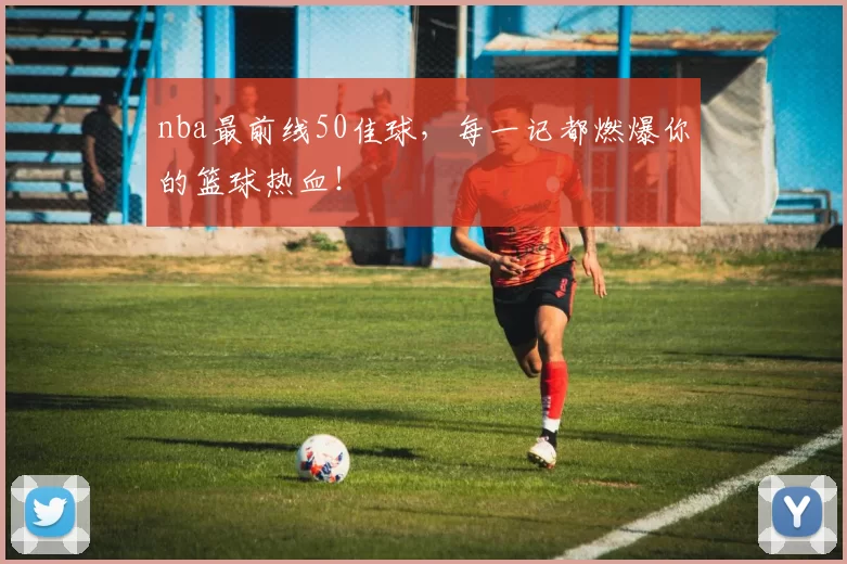 nba最前线50佳球，每一记都燃爆你的篮球热血！