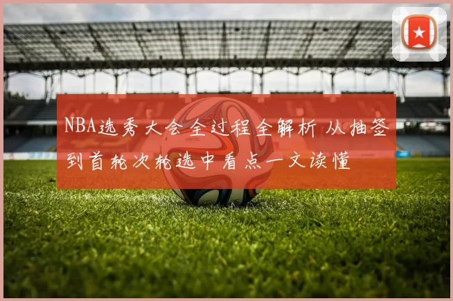 NBA选秀大会全过程全解析 从抽签到首轮次轮选中看点一文读懂