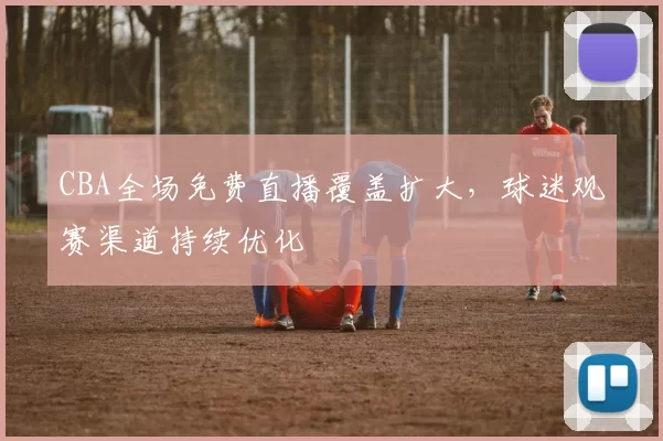 CBA全场免费直播覆盖扩大，球迷观赛渠道持续优化