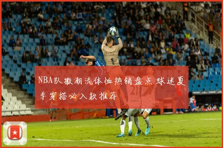 NBA队徽潮流体恤热销盘点 球迷夏季穿搭必入款推荐