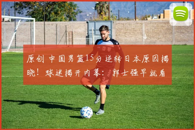 原创 中国男篮15分逆转日本原因揭晓!球迷揭开内幕:郭士强早就看穿了