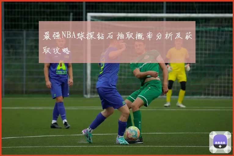 最强NBA球探钻石抽取概率分析及获取攻略