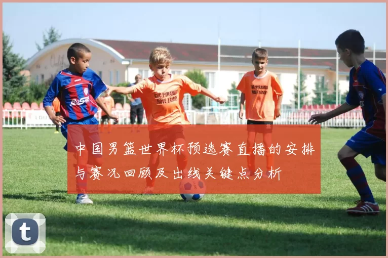 中国男篮世界杯预选赛直播的安排与赛况回顾及出线关键点分析