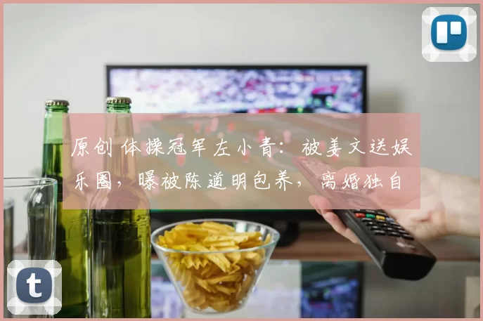原创 体操冠军左小青：被姜文送娱乐圈，曝被陈道明包养，离婚独自带娃