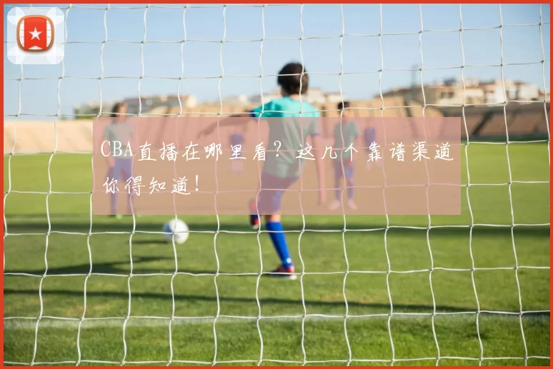 CBA直播在哪里看？这几个靠谱渠道你得知道！