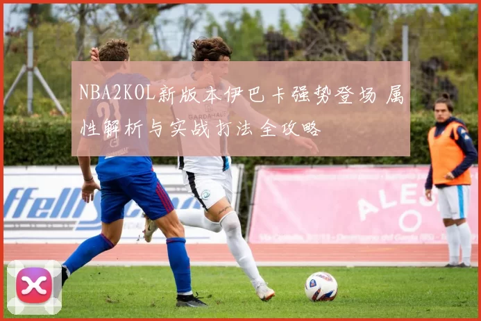 NBA2KOL新版本伊巴卡强势登场 属性解析与实战打法全攻略