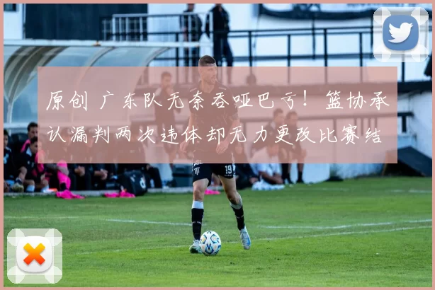 原创 广东队无奈吞哑巴亏！篮协承认漏判两次违体却无力更改比赛结果