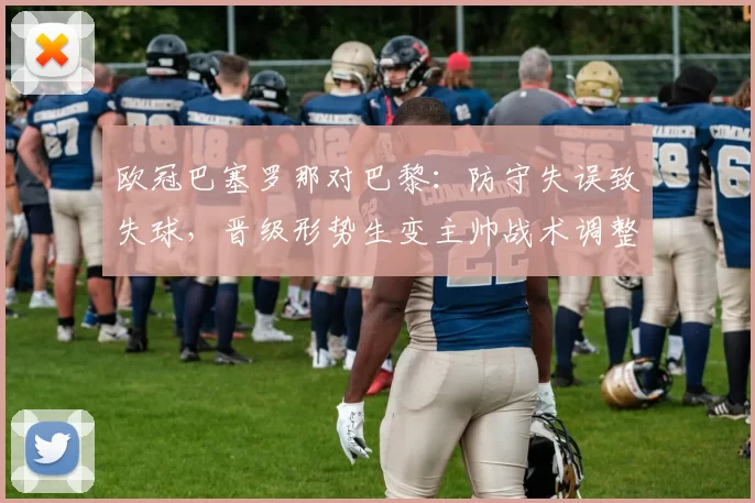 欧冠巴塞罗那对巴黎：防守失误致失球，晋级形势生变主帅战术调整受关注