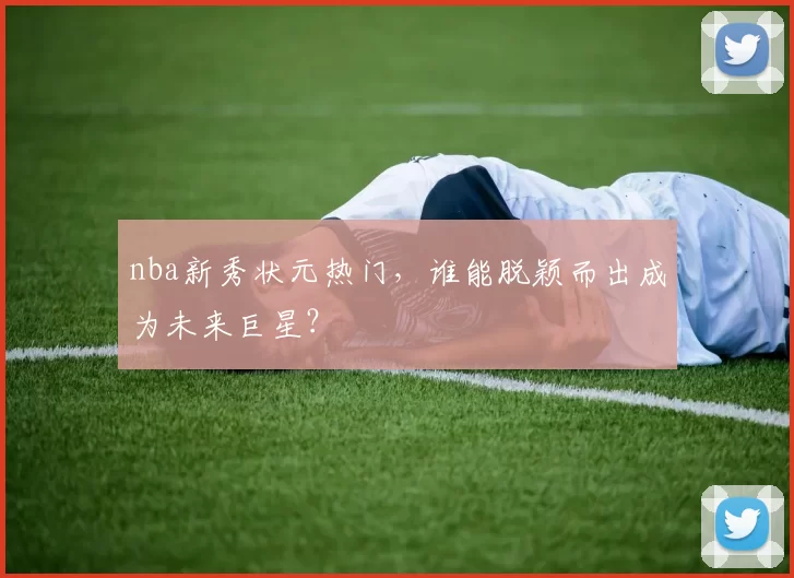 nba新秀状元热门，谁能脱颖而出成为未来巨星？