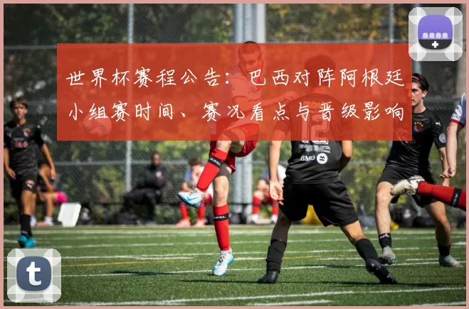 世界杯赛程公告：巴西对阵阿根廷小组赛时间、赛况看点与晋级影响