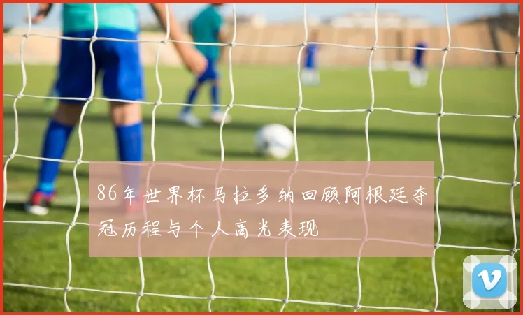 86年世界杯马拉多纳回顾阿根廷夺冠历程与个人高光表现