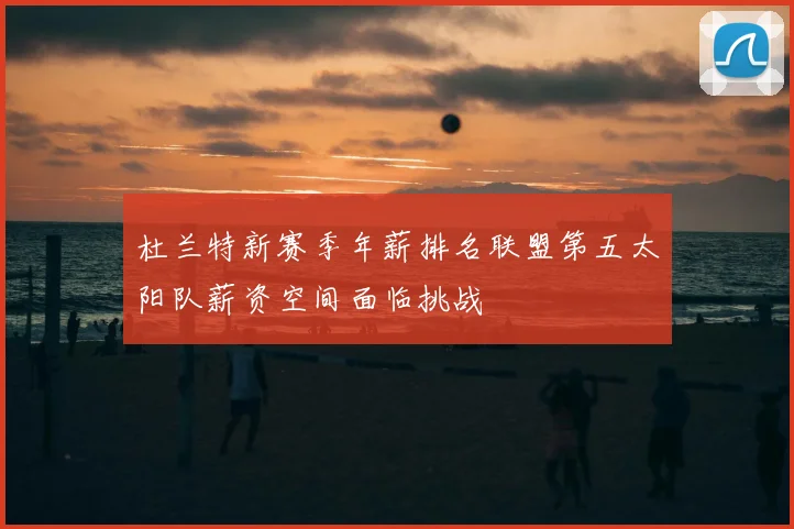杜兰特新赛季年薪排名联盟第五太阳队薪资空间面临挑战