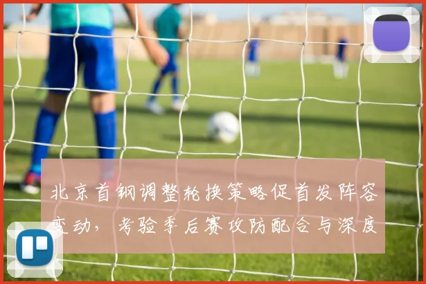 北京首钢调整轮换策略促首发阵容变动，考验季后赛攻防配合与深度