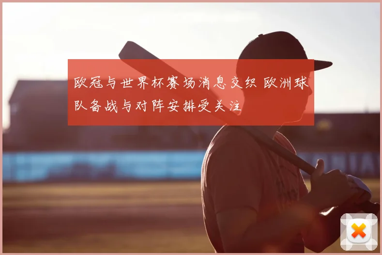 欧冠与世界杯赛场消息交织 欧洲球队备战与对阵安排受关注
