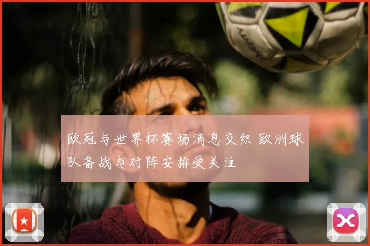 欧冠与世界杯赛场消息交织 欧洲球队备战与对阵安排受关注