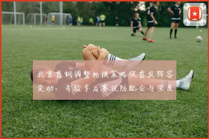 北京首钢调整轮换策略促首发阵容变动，考验季后赛攻防配合与深度