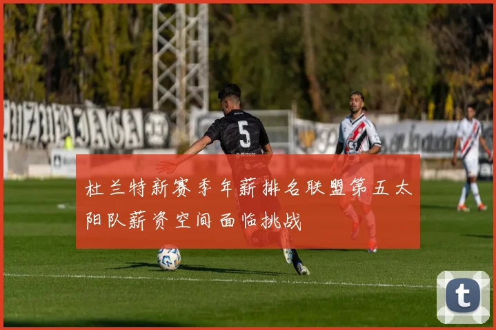 杜兰特新赛季年薪排名联盟第五太阳队薪资空间面临挑战